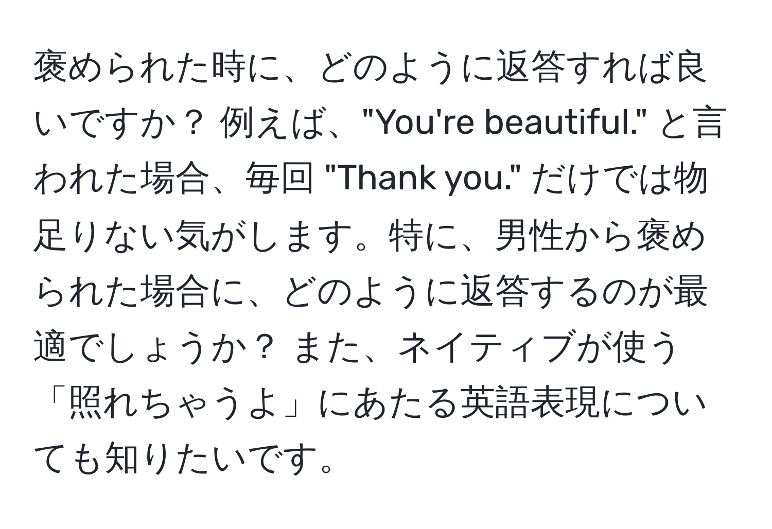 褒められた時に、どのように返答すれば良いですか？ 例えば、"You're beautiful." と言われた場合、毎回 "Thank you." だけでは物足りない気がします。特に、男性から褒められた場合に、どのように返答するのが最適でしょうか？ また、ネイティブが使う「照れちゃうよ」にあたる英語表現についても知りたいです。