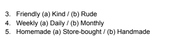 Friendly (a) Kind / (b) Rude 
4. Weekly (a) Daily 11 b) Monthly 
5. Homemade (a) Store-bought /(b) Handmade