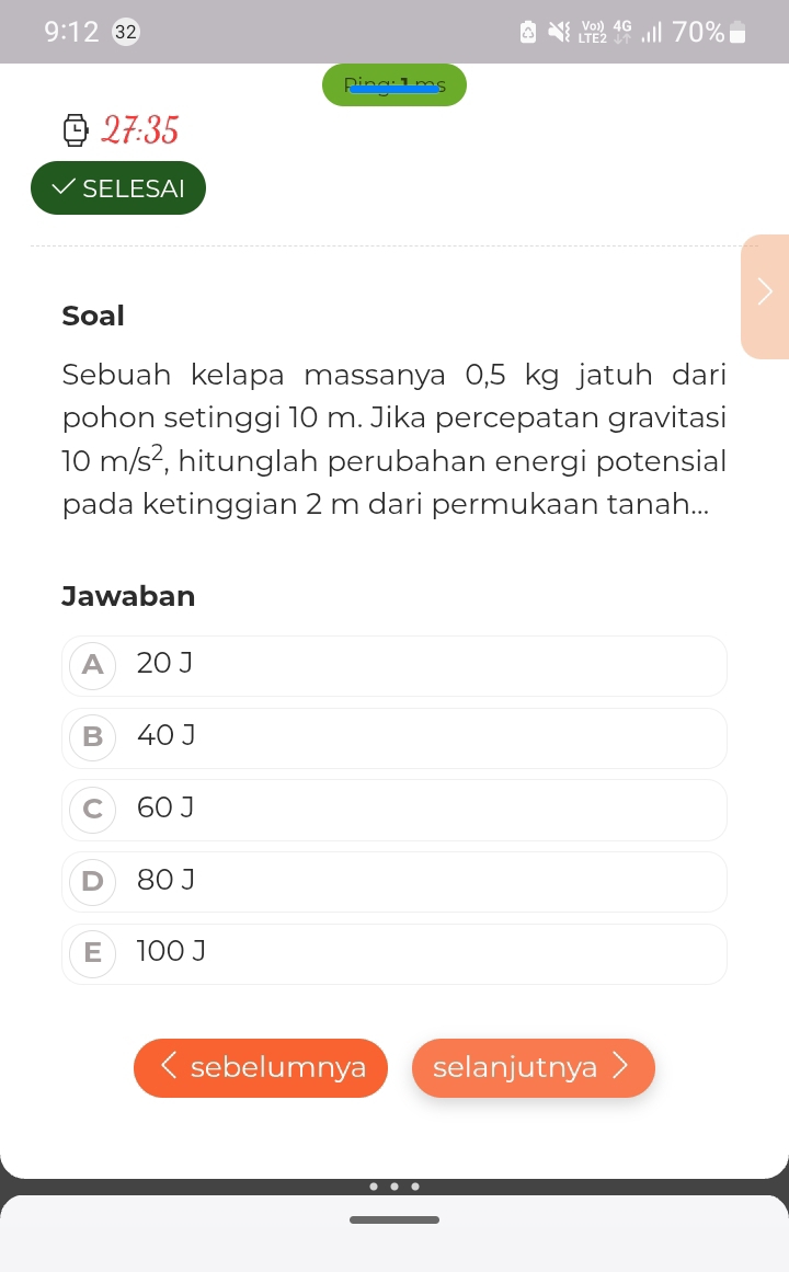 9:12 32 70%
Ping:1ms
27:35
SELESAI
Soal
Sebuah kelapa massanya 0,5 kg jatuh dari
pohon setinggi 10 m. Jika percepatan gravitasi
10m/s^2 , hitunglah perubahan energi potensial
pada ketinggian 2 m dari permukaan tanah...
Jawaban
A 20 J
B) 40 J
C 60 J
D 80 J
E  100 J
sebelumnya selanjutnya