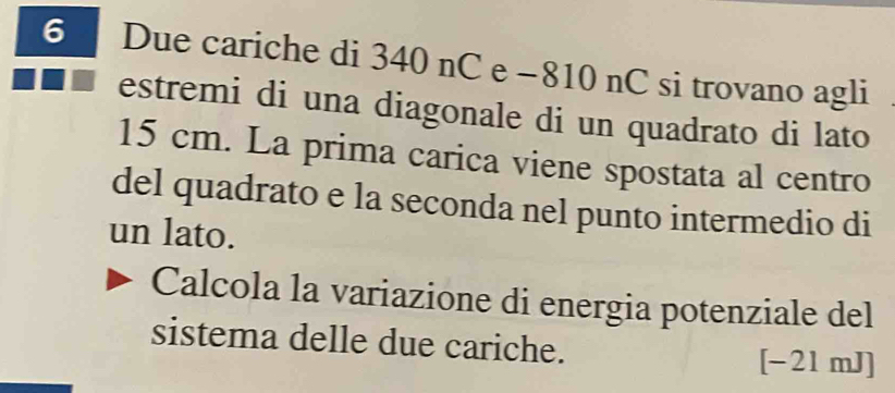 Due cariche di 340 nC e −810 nC si trovano agli 
estremi di una diagonale di un quadrato di lato
15 cm. La prima carica viene spostata al centro 
del quadrato e la seconda nel punto intermedio di 
un lato. 
Calcola la variazione di energia potenziale del 
sistema delle due cariche. [-21 mJ ]