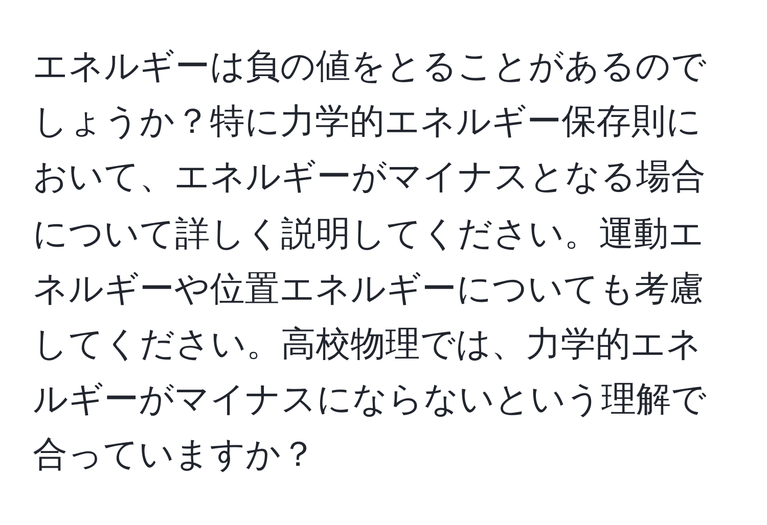 エネルギーは負の値をとることがあるのでしょうか？特に力学的エネルギー保存則において、エネルギーがマイナスとなる場合について詳しく説明してください。運動エネルギーや位置エネルギーについても考慮してください。高校物理では、力学的エネルギーがマイナスにならないという理解で合っていますか？