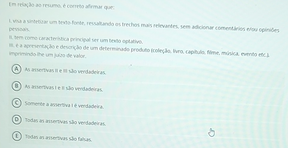 Em relação ao resumo, é correto afirmar que:
I. visa a sintetizar um texto-fonte, ressaltando os trechos mais relevantes, sem adicionar comentários e/ou opiniões
pessoals.
II. tem como característica principal ser um texto optativo.
III. é a apresentação e descrição de um determinado produto (coleção, livro, capítulo, filme, música, evento etc.),
imprimindo-lhe um juízo de valor.
A ) As assertivas II e III são verdadeiras.
B As assertivas I e II são verdadeiras.
C ) Somente a assertiva I éverdadeira.
D ) Todas as assertivas são verdadeiras.
E ) Todas as assertivas são falsas.