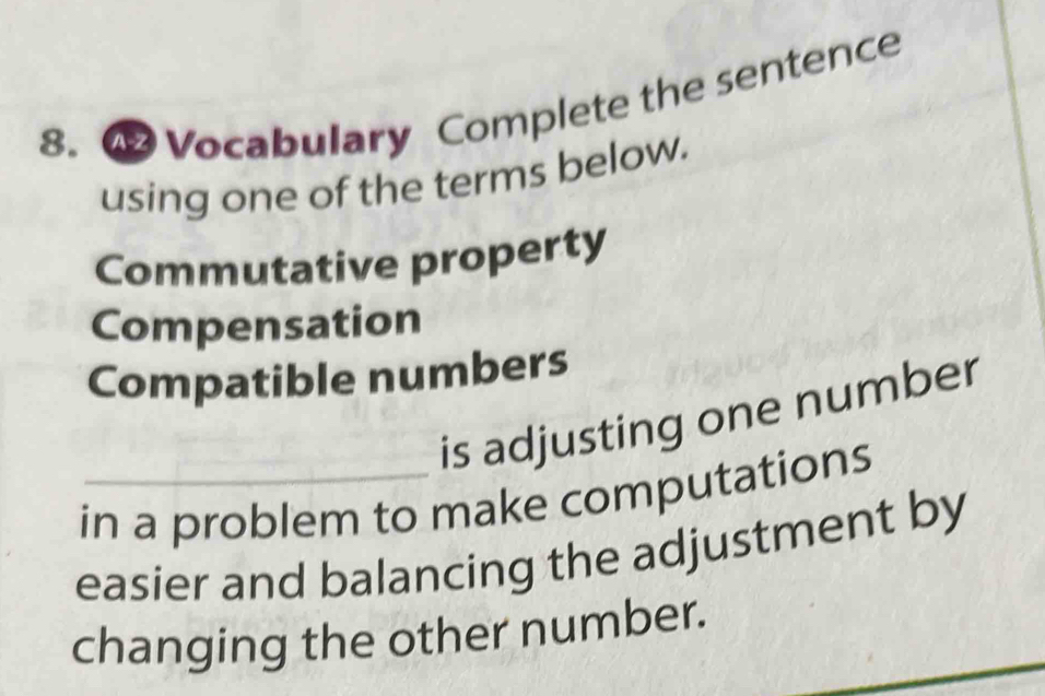 Vocabulary Complete the sentence 
using one of the terms below. 
Commutative property 
Compensation 
Compatible numbers 
is adjusting one number 
in a problem to make computations 
easier and balancing the adjustment by 
changing the other number.