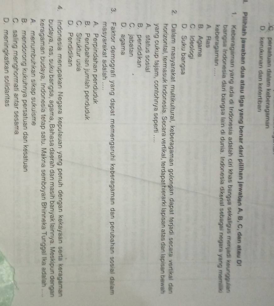 C. persatuan dalam keberagaman
D. kerukunan dan ketertiban
l. Pilihlah jawaban dua atau tiga yang benar dari pilihan jawaban A, B, C, dan atau D!
1. Keberagaman yang ada di Indonesia adalah ciri khas bangsa sekaligus menjadi keungguian
bangsa Indonesia darí bangsa lain di dunia. Indonesia dikenal sebagai negara yang memiliki
keberagaman ....
A. Ras
B. Agama
C. Ideologi
D. Suku bangsa
2. Dalam masyarakat multikultural, keberagaman golongan dapat terjadi secara vertikal dan
horizontal, termasuk Indonesia. Secara vertikal, terdapat hierarki lapisan atas dan lapisan bawah
yang cukup tajam, contohnya seperti ....
A. status sosial
B. pendidikan
C. jabatan
D. agama
3. Faktor demografi yang dapat memengaruhi keberagaman dan perubahan sosial dalam
masyarakat adalah ....
A. Perpindahan penduduk
B. Perubahan jumlah penduduk
C. Struktur usia
D. Pendidikan
4. Indonesia merupakan Negara kepulauan yang penuh dengan kekayaan serta keragaman
budaya, ras, suku bangsa, agama, Bahasa daerah dan masih banyak lainnya. Meskipun dengan
keragaman budaya, Indonesia tetap satu. Makna semboyan Bhinneka Tunggal Ika adalah ....
A. menumbuhkan sikap sukuisme
B. mendorong kukuhnya persatuan dan kesatuan
C. saling menghormati antar sesama
D. meningkatkan solidaritas