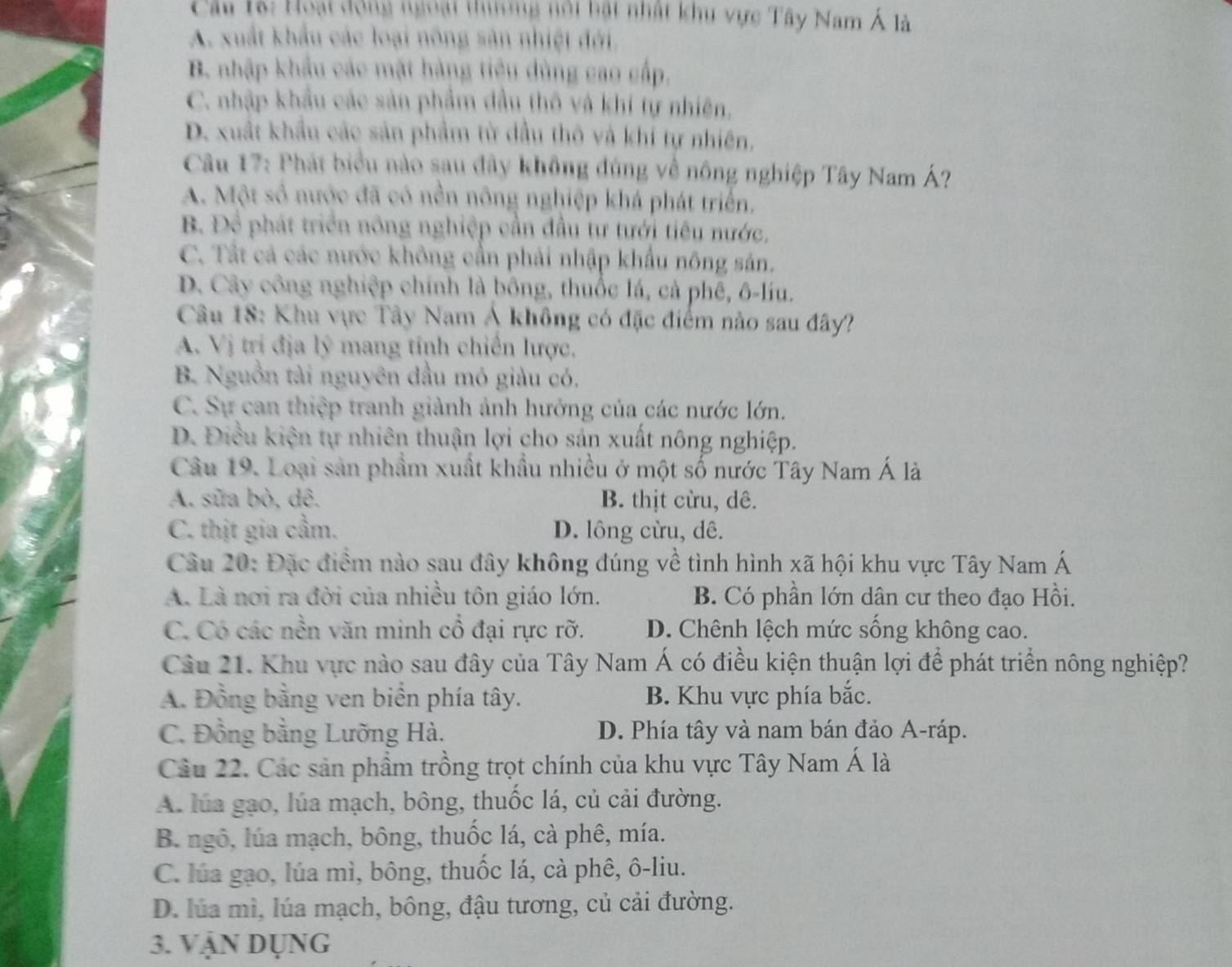 Câu 1à: Hoại động ngoại thưng nội bật nhật khu vực Tây Nam Á là
A. xuất khẩu các loại nông sản nhiệt đới.
B. nhập khẩu các mặt hàng tiệu dùng cao cấp,
C. nhập khẩu các sản phẩm đầu thô và khí tự nhiên,
D. xuất khẩu các sản phẩm từ dầu thô và khi tự nhiên,
Câu 17: Phát biểu nào sau đây không đúng về nông nghiệp Tây Nam Á?
A. Một số nước đã có nền nông nghiệp khá phát triển.
B. Để phát triển nông nghiệp cần đầu tư tưới tiêu nước,
C. Tất cả các nước không cần phải nhập khẩu nông sản.
D. Cây công nghiệp chính là bông, thuốc lá, cả phê, ô-líu.
Câu 18: Khu vực Tây Nam Á không có đặc điểm nào sau đây?
A. Vị trí địa lý mang tính chiến lược.
B. Nguồn tài nguyên đầu mỏ giảu có,
C. Sự can thiệp tranh giành ảnh hướng của các nước lớn.
D. Điều kiện tự nhiên thuận lợi cho sản xuất nông nghiệp.
Câu 19. Loại sản phầm xuất khẩu nhiều ở một số nước Tây Nam Á là
A. sữa bò, dê. B. thịt cừu, dê.
C. thịt gia cầm. D. lông cừu, dê.
Câu 20: Đặc điểm nào sau đây không đúng về tình hình xã hội khu vực Tây Nam Á
A. Là nơi ra đời của nhiều tôn giáo lớn. B. Có phần lớn dân cư theo đạo Hồi.
C. Có các nền văn minh cổ đại rực rỡ. D. Chênh lệch mức sống không cao.
Câu 21. Khu vực nào sau đây của Tây Nam Á có điều kiện thuận lợi để phát triển nông nghiệp?
A. Đồng bằng ven biển phía tây. B. Khu vực phía bắc.
C. Đồng bằng Lưỡng Hà. D. Phía tây và nam bán đảo A-ráp.
Câu 22. Các sản phầm trồng trọt chính của khu vực Tây Nam Á là
A. lúa gạo, lúa mạch, bông, thuốc lá, củ cải đường.
B. ngô, lúa mạch, bông, thuốc lá, cà phê, mía.
C. lúa gạo, lúa mì, bông, thuốc lá, cà phê, ô-liu.
D. lúa mì, lúa mạch, bông, đậu tương, củ cải đường.
3. Vận Dụng