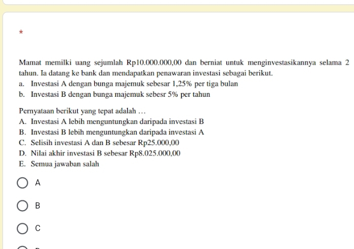 Mamat memilki uang sejumlah Rp10.000.000,00 dan berniat untuk menginvestasikannya selama 2
tahun. Ia datang ke bank dan mendapatkan penawaran investasi sebagai berikut.
a. Investasi A dengan bunga majemuk sebesar 1,25% per tiga bulan
b. Investasi B dengan bunga majemuk sebesr 5% per tahun
Pernyataan berikut yang tepat adalah …
A. Investasi A lebih menguntungkan daripada investasi B
B. Investasi B lebih menguntungkan daripada investasi A
C. Selisih investasi A dan B sebesar Rp25.000,00
D. Nilai akhir investasi B sebesar Rp8.025.000,00
E. Semua jawaban salah
A
B
C