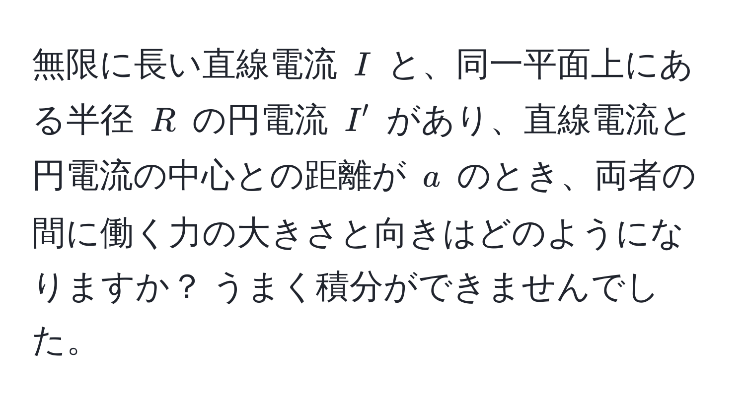 無限に長い直線電流 $I$ と、同一平面上にある半径 $R$ の円電流 $I'$ があり、直線電流と円電流の中心との距離が $a$ のとき、両者の間に働く力の大きさと向きはどのようになりますか？ うまく積分ができませんでした。