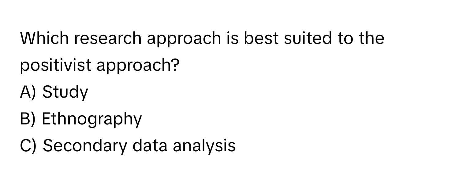 Which research approach is best suited to the positivist approach? 
A) Study
B) Ethnography
C) Secondary data analysis