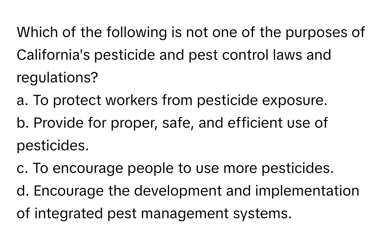 Which of the following is not one of the purposes of California's pesticide and pest control laws and regulations?

a. To protect workers from pesticide exposure. 
b. Provide for proper, safe, and efficient use of pesticides. 
c. To encourage people to use more pesticides. 
d. Encourage the development and implementation of integrated pest management systems.