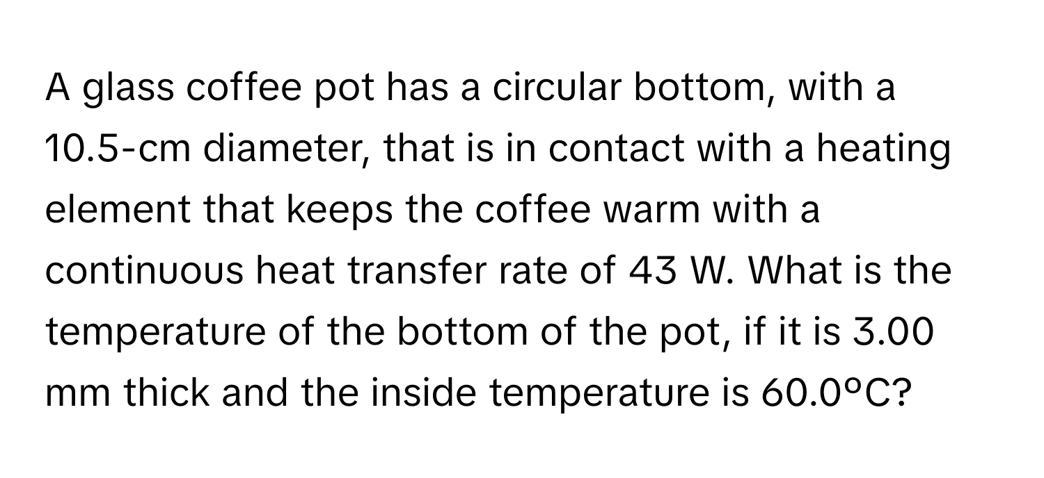 A glass coffee pot has a circular bottom, with a 10.5-cm diameter, that is in contact with a heating element that keeps the coffee warm with a continuous heat transfer rate of 43 W. What is the temperature of the bottom of the pot, if it is 3.00 mm thick and the inside temperature is 60.0ºC?