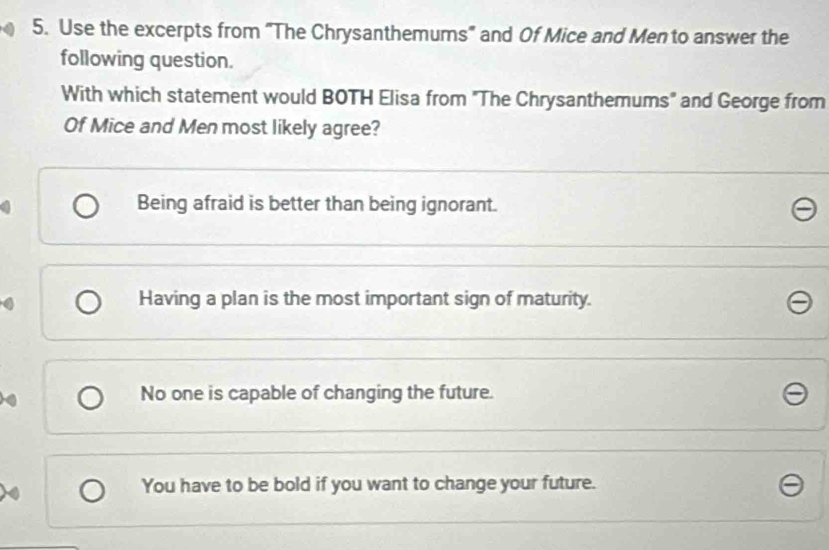 Use the excerpts from "The Chrysanthemums" and Of Mice and Men to answer the
following question.
With which statement would BOTH Elisa from "The Chrysanthemums" and George from
Of Mice and Men most likely agree?
Being afraid is better than being ignorant.
Having a plan is the most important sign of maturity.
No one is capable of changing the future.
You have to be bold if you want to change your future.