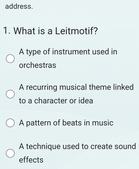 address.
1. What is a Leitmotif?
A type of instrument used in
orchestras
A recurring musical theme linked
to a character or idea
A pattern of beats in music
A technique used to create sound
effects