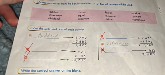 Choose an answer from the box for activities 1-10. Not all answers will be used.
addend divisor factor
difference equal minuend product quotient
dividend exponent prime subtrahend
Label the indicated part of each activity.
(1)
_ beginarrayr -1,792 +5,683 hline 7,475endarray _ (5)__
beginarrayr .7,475 -1,792 hline 5,683endarray
_ beginarrayr to 273 * 85 hline 23,205endarray _
_ beginarrayr to 0.63 3.3encloselongdiv 2.079endarray
Write the correct answer on the blank.