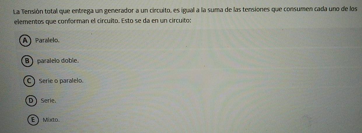 La Tensión total que entrega un generador a un circuito, es igual a la suma de las tensiones que consumen cada uno de los
elementos que conforman el circuito. Esto se da en un circuito:
A) Paralelo.
Bparalelo doble.
C) Serie o paralelo.
D Serie.
EMixto.