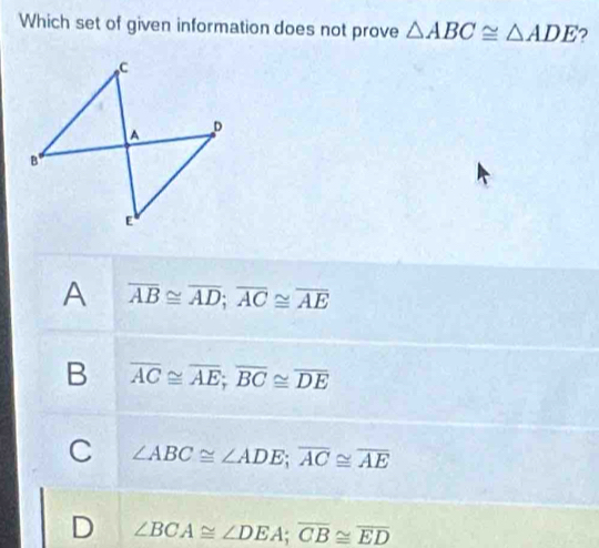 Which set of given information does not prove △ ABC≌ △ ADE ?
A overline AB≌ overline AD; overline AC≌ overline AE
B overline AC≌ overline AE; overline BC≌ overline DE
C ∠ ABC≌ ∠ ADE; overline AC≌ overline AE
D ∠ BCA≌ ∠ DEA; overline CB≌ overline ED