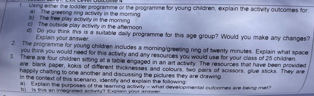 Using either the toddler programme or the programme for young children, explain the activity outcomes for: 
a) The greeting ring activity in the morning 
b) The free play activity in the morning 
c) The outside play activity in the afternoon 
d) Do you think this is a suitable daily programme for this age group? Would you make any changes? 
Explain your answer. 
2. The programme for young children includes a morning/greeting ring of twenty minutes. Explain what space 
you think you would need for this activity and any resources you would use for your class of 25 children. 
3. There are four children sitting at a table engaged in an art activity. The resources that have been provided 
are: blank paper, kokis of different thicknesses and colours, two pairs of scissors, glue sticks. They are 
happily chatting to one another and discussing the pictures they are drawing. 
In the context of this scenario, identify and explain the following: 
a) Explain the purposes of the learning activity — what developmental outcomes are being met? 
b) Is this an integrated activity? Explain your answer.