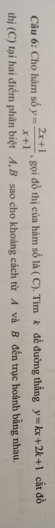 Cho hàm số y= (2x+1)/x+1  , gọi đồ thị của hàm số là ( C). Tìm k để đường thẳng y=kx+2k+1 cắt đồ
thị (C) tại hai điểm phân biệt A, B sao cho khoảng cách từ A và B đến trục hoành bằng nhau.