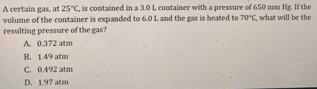 A certain gas, at 25°C , is contained in a 3.0 L container with a pressure of 650 mm Hg. If the
volume of the container is expanded to 6.0 L and the gas is heated to 70°C, what will be the
resulting pressure of the gas?
A. 0.372 atm
B. 1.49 atm
C. 0.492 atm
D. 1.97 atm