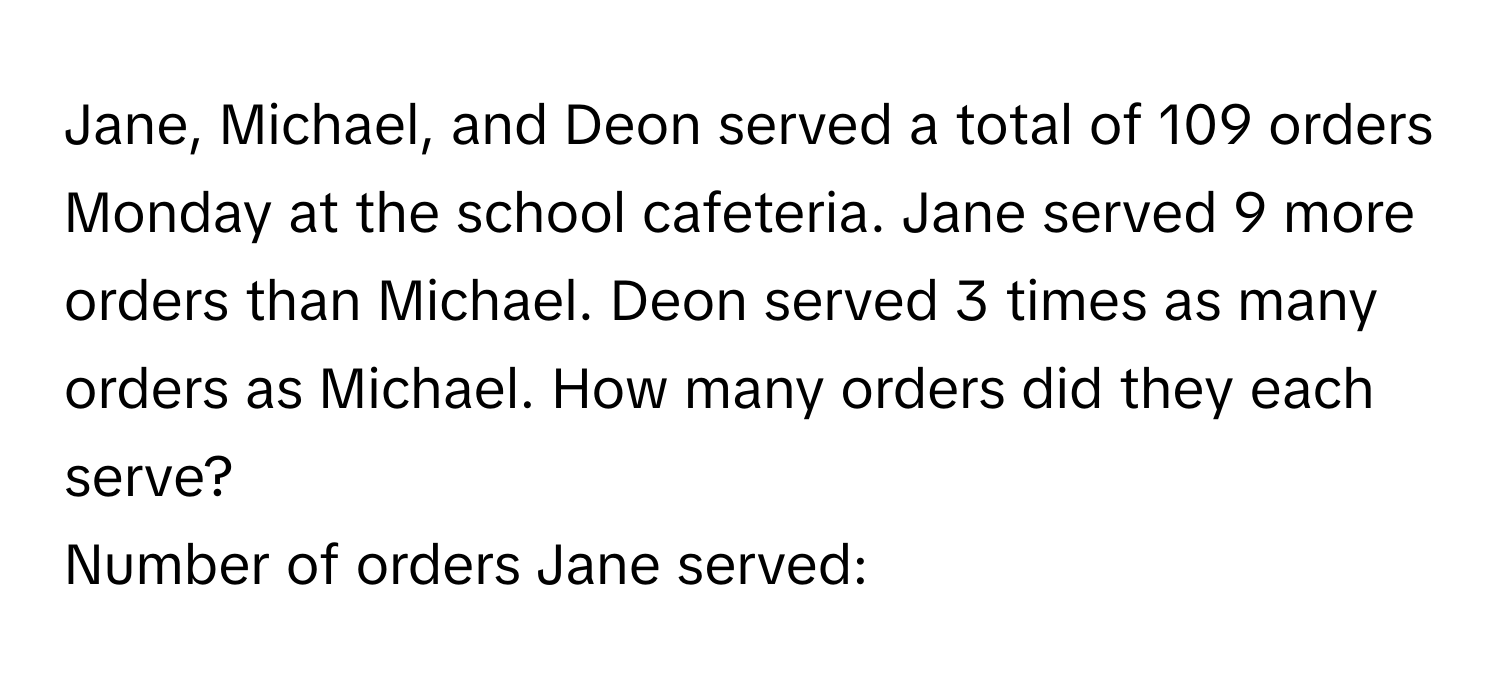 Jane, Michael, and Deon served a total of 109 orders Monday at the school cafeteria. Jane served 9 more orders than Michael. Deon served 3 times as many orders as Michael. How many orders did they each serve? 
Number of orders Jane served: