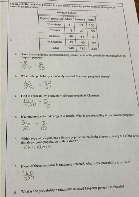 Example 2: The number of penguins in a zoo exhibit, sorted by gender and type of penguin, is 
shown in the table below. 
a. Given that a randomly selected penguin is male, what is the probability the penguin is an 
Emperor penguin? 
b. What is the probability a randomly selected Macaroni penguin is female? 
c. Find the probability a randomly selected penguin is Chinstrap. 
d. If a randomly selected penguin is female, what is the probability it is a Gentoo penguin? 
e. Which type of penguin has a female population that is the closest to being 1/3 of the total 
female penguin population in the exhibit? 
f. If one of these penguins is randomly selected, what is the probability it is male? 
g. What is the probability a randomly selected Emperor penguin is female?