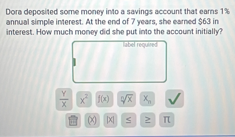 Dora deposited some money into a savings account that earns 1%
annual simple interest. At the end of 7 years, she earned $63 in 
interest. How much money did she put into the account initially? 
label required
 Y/X  X^2 f(x) sqrt[n](x) X_n
''' (x) |X| ≤ ≥ π