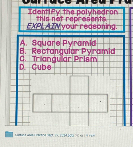 Curruce Areu
Identify the polyhedron
this net represents.
EXPLAIN your reasoning.
A. Square Pyramid
B. Rectangular Pyramid
C. Triangular Prism
D. Cube
Surface Area Practice Sept. 27, 2024.pptx 797 KB | viEW