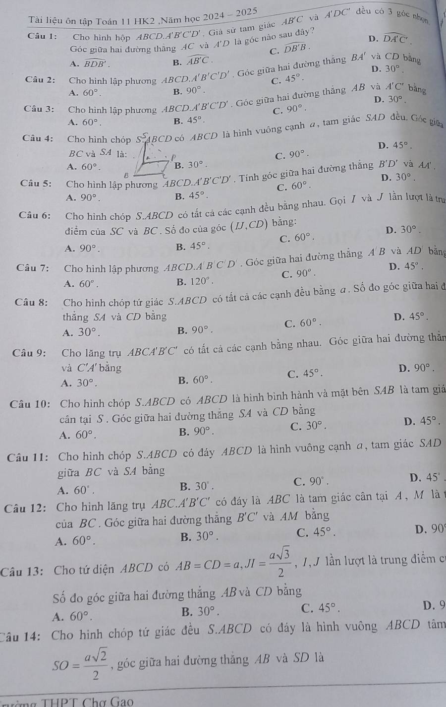 Tài liệu ôn tập Toán 11 HK2 ,Năm học 2 △ OA 002
Câu 1: Cho hình hóp ABCD.A'B'C'D'. Giả sử tam giác AB'C và A'DC'' đều có 3 góc nhọn
D. widehat DA'C'.
Góc giữa hai đường thẳng AC và A'D là góc nào sau đây?
C. widehat DB'B.
A. widehat BDB'. B. widehat AB'C.
BA'
Câu 2: Cho hình lập phương ABCD A'B'C'D'. Góc giữa hai đường thắng và CD bằng
C. 45°. D. 30°.
A. 60°. B. 90°.
D.
Câu 3: Cho hình lập phương ABCL A'B'C'D'. Góc giữa hai đường thắng AB và A'C' bằng
C. 90°. 30°,
A. 60°. B. 45°.
Câu 4: Cho hình chóp s. ABCD có ABCD là hình vuông cạnh α, tam giác SAD đều. Góc giữa
D. 45°.
BCvaSA là: C. 90°.
A. 60°. B. 30°.
B
Câu 5: Cho hình lập phương 'ABCD.A'' B'C'D'. Tính góc giữa hai đường thắng B'D' và AA'.
D. 30°.
C. 60°.
A. 90°. B. 45°.
Câu 6: Cho hình chóp S.ABCD có tất cả các cạnh đều bằng nhau. Gọi / và J lần lượt là trư
điểm của SC và BC . Số đo của góc (IJ,CD) bằng:
D. 30°.
C. 60°.
A. 90°. B. 45°.
Câu 7: Cho hình lập phương ABCD. A'B'C'D'. Góc giữa hai đường thắng A B và AD bằng
C. 90°. D. 45°.
A. 60°.
B. 120°.
Câu 8:   Cho hình chóp tứ giác S.ABCD có tất cả các cạnh đều bằng a. Số đo góc giữa hai đ
thắng SA và CD bằng D. 45°.
A. 30°. B. 90°.
C. 60°.
Câu 9: Cho lăng trụ ABCA'B'C' có tất cả các cạnh bằng nhau. Góc giữa hai đường thằn
và C'A bằng D. 90°.
C. 45°.
A. 30°.
B. 60°.
Câu 10: Cho hình chóp S.ABCD có ABCD là hình bình hành và mặt bên SAB là tam giá
cân tại S . Góc giữa hai dường thẳng SA và CD bằng
C. 30°.
D. 45°.
A. 60°. B. 90°.
Câu 11: Cho hình chóp S.ABCD có đáy ABCD là hình vuông cạnh a, tam giác SAD
giữa BC và SA bằng
A. 60°.
B. 30°.
C. 90°. D. 45°
Câu 12: Cho hình lăng trụ ABC.A'B'C' có đáy là ABC là tam giác cân tại A ,M là
của BC . Góc giữa hai đường thắng B'C' và 4 M bằng
A. 60°.
B. 30°.
C. 45°.
D. 90
Câu 13: Cho tứ diện ABCD có AB=CD=a,JI= asqrt(3)/2  , 1, J lần lượt là trung điểm có
Số đo góc giữa hai đường thắng 4B và CD bằng
C. 45°.
A. 60°.
B. 30°. D. 9
Câu 14: Cho hình chóp tứ giác đều S.ABCD có đáy là hình vuông ABCD tâm
SO= asqrt(2)/2  ,góc giữa hai đường thắng AB và SD là
Tờng THPT Chợ Gao