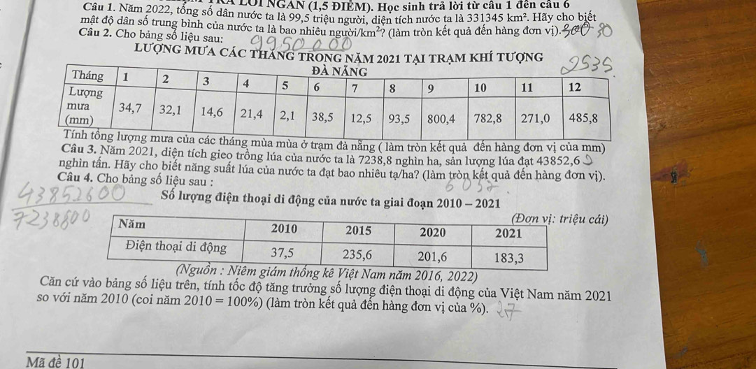 LOi NGAN (1,5 ĐIÊM). Học sinh trả lời từ câu 1 đến câu 6 
Câu 1. Năm 2022, tổng số dân nước ta là 99, 5 triệu người, diện tích nước ta là 331345km^2 *. Hãy cho biết 
mật độ dân số trung bình của nước ta là bao nhiêu ngư bi/km^2 ? (làm tròn kết quả đến hàng đơn vị) 
Câu 2. Cho bảng số liệu sau: 
lượng mưa các tháng trÍ tượng 
mùa mùa ở trạm đà nằng ( làm tròn kết quả đến hàng đơn vị của mm) 
Cầu 3. Năm 2021, diện tích gieo trồng lúa của nước ta là 7238, 8 nghìn ha, sản lượng lúa đạt 43852, 6 S
nghìn tấn. Hãy cho biết năng suất lúa của nước ta đạt bao nhiêu ta/ha? (làm tròn kết quả đến hàng đơn vị). 
Câu 4. Cho bảng số liệu sau : 
_ 
_Số lượng điện thoại di động của nước ta giai đoạn 2010 - 2021 
cái) 
m thống kê Việt Nam năm 2016, 2022) 
Căn cứ vào bảng số liệu trên, tính tốc độ tăng trưởng số lượng điện thoại di động của Việt Nam năm 2021 
so với năm 2010 (coi năm 2010=100% ) (làm tròn kết quả đến hàng đơn vị của %). 
Mã đề 101