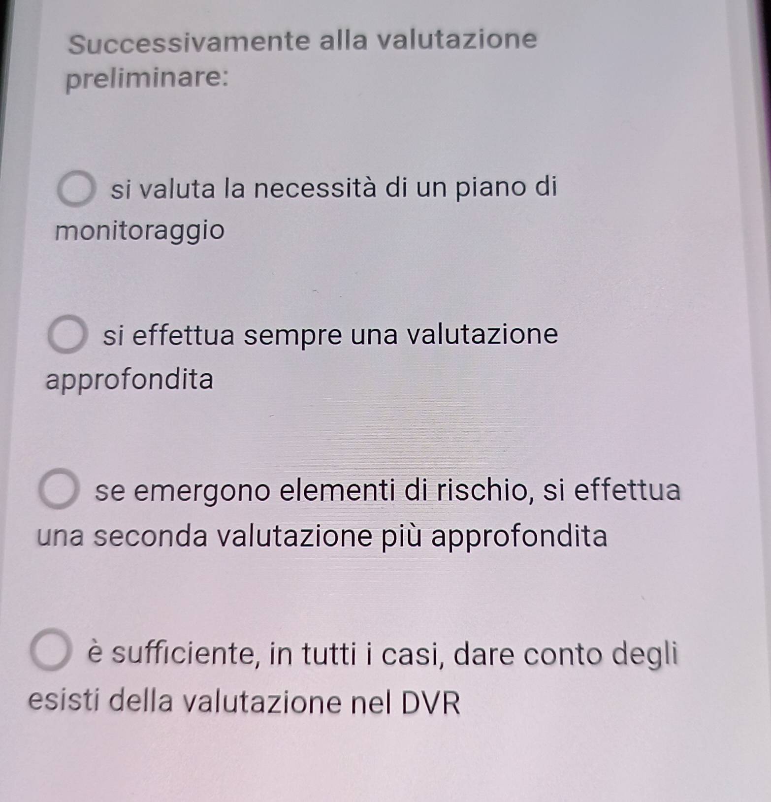 Successivamente alla valutazione
preliminare:
si valuta la necessità di un piano di
monitoraggio
si effettua sempre una valutazione
approfondita
se emergono elementi di rischio, si effettua
una seconda valutazione più approfondita
è sufficiente, in tutti i casi, dare conto degli
esisti della valutazione nel DVR