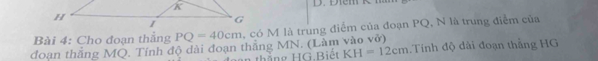 Cho đoạn thẳng PQ=40cm , có M là trung điểm của đoạn PQ, N là trung điễm của 
đoan thắng MQ. Tính độ dài đoạn thắng MN. (Làm vào vở) 
thắng HG Biết KH=12cm Tinh độ dài đoạn thắng HG