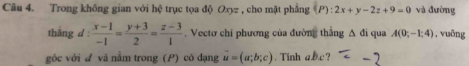 Trong không gian với hệ trục tọa độ Oxyz , cho mặt phẳng (P) : 2x+y-2z+9=0 và đường 
thắng d :  (x-1)/-1 = (y+3)/2 = (z-3)/1 . Vectơ chi phương của đường thẳng △ di qua A(0;-1;4) , vuông 
góc với đ và nằm trong (P) có dạng vector u=(a;b;c). Tinh abc