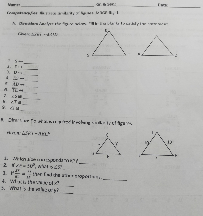 Name:_ Gr. & Sec._ Date: 
_ 
Competency/ies: Illustrate similarity of figures. M9GE-IIIg-1 
A. Direction: Analyze the figure below. Fill in the blanks to satisfy the statement. 
Given: △ SETsim △ AID
_ 
1. S
_ 
2. E
_ 
3. D
_ 
4. overline ES ( 
_ 
5. overline AD ( 
_ 
6. overline TE ( 
7. ∠ S≌
_ 
_ 
8. ∠ T≌
_ 
9. ∠ I≌
B. Direction: Do what is required involving similarity of figures. 
Given: △ SKIsim △ ELF

_ 
1. Which side corresponds to KY? 
_ 
2. If ∠ E=50° , what is ∠ S
3. If  SK/EL = KI/LF  then find the other proportions. 
_ 
4. What is the value of x? 
_ 
5. What is the value of y? 
_