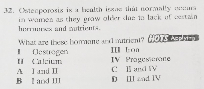 Osteoporosis is a health issue that normally occurs
in women as they grow older due to lack of certain 
hormones and nutrients.
What are these hormone and nutrient? HOTS Applying
I Oestrogen III Iron
II Calcium IV Progesterone
A I and II C II and IV
B I and III D III and IV