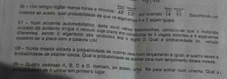 Uim relógio digitai marca horas e minutas: frac AB overline overline CD par exempls widehat 14 widehat SJ Escolfienão u 
instante ao acaso, qual probabilidada de que os algarismos A e C sejam iguais 
07 - Num acidente automobilístico, após ouvir várias testemenhas, concluru-se que o motorsita 
culpado do acidente dírgia o veículo cuja placa era constículoa de 3 vogais distintas e 4 algarames 
diferentes, sendo o algarismo das unidades era o nígito 2. Qual a probabilidade de veículo 
suspeite ter a placa com a palavra UAI 
08 - Numa moeda viciada a probabilidade de ocorrer cara num lançamento e igual a quarro vezes a 
probabilidade de ocórrer coroa. Qual a probabilidade de ocorrer cara num lançamento dássa moeda. 
09 - Quatro pessoas A. B. C e D. formam, ao acsso, uma fila para entrar num cinema. Qual a 
a o lso de de A untrar em primeiro lugar