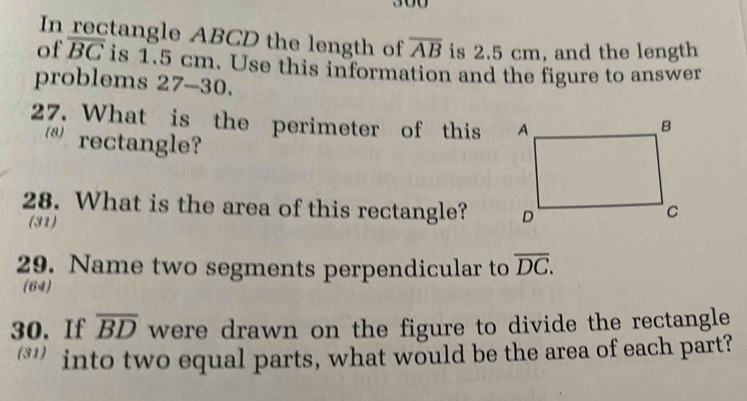 In rectangle ABCD the length of overline AB is 2.5 cm, and the length 
of overline BC is 1.5 cm. Use this information and the figure to answer 
problems 27-30. 
27. What is the perimeter of this 
s rectangle? 
28. What is the area of this rectangle? 
(31) 
29. Name two segments perpendicular to overline DC. 
(64) 
30. If overline BD were drawn on the figure to divide the rectangle 
‘*' into two equal parts, what would be the area of each part?