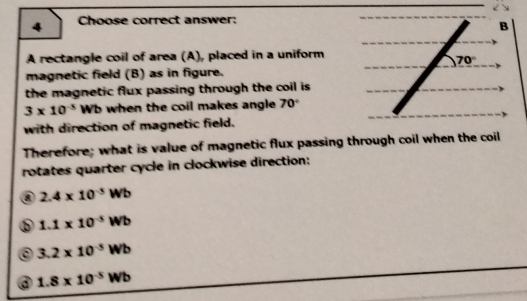 Choose correct answer:
B
A rectangle coil of area (A), placed in a uniform
70°
magnetic field (B) as in figure.
the magnetic flux passing through the coil is
3* 10^(-5)Wb when the coil makes angle. 70°
with direction of magnetic field.
Therefore; what is value of magnetic flux passing through coil when the coil
rotates quarter cycle in clockwise direction:
a 2.4* 10^(-5)Wb
1.1* 10^(-5)Wb
3.2* 10^(-5)Wb
a 1.8* 10^(-5)Wb