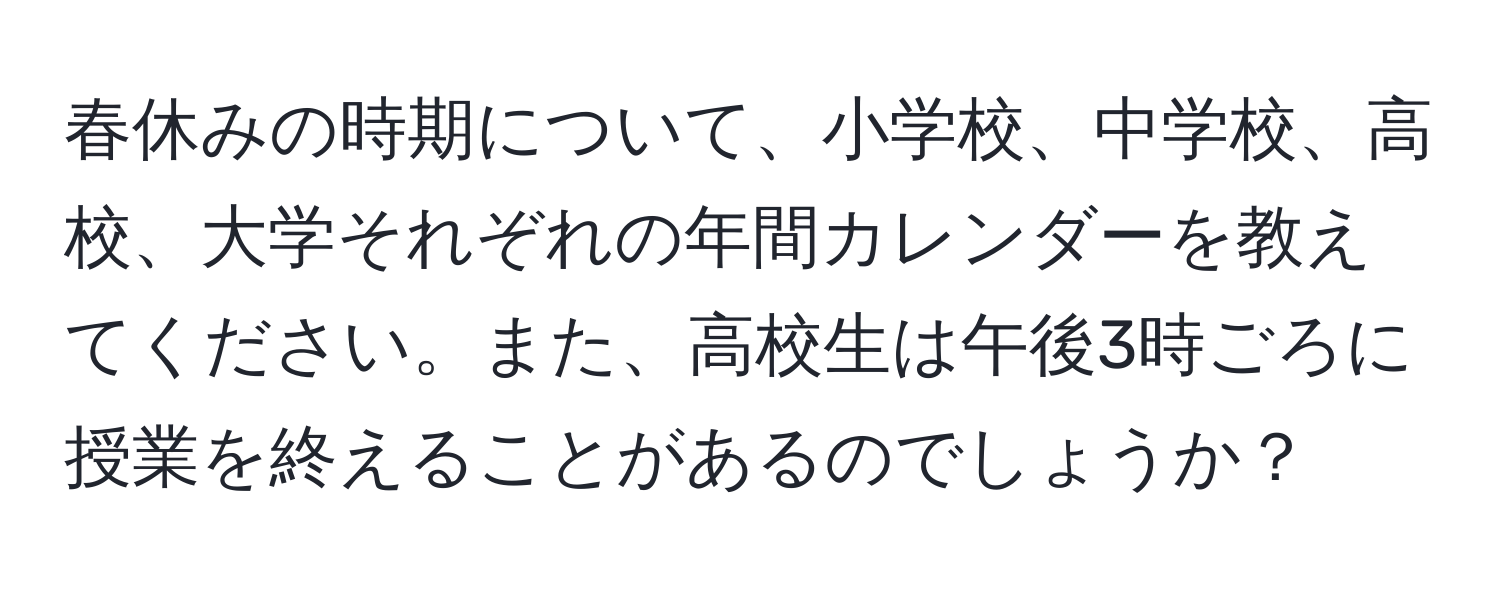 春休みの時期について、小学校、中学校、高校、大学それぞれの年間カレンダーを教えてください。また、高校生は午後3時ごろに授業を終えることがあるのでしょうか？