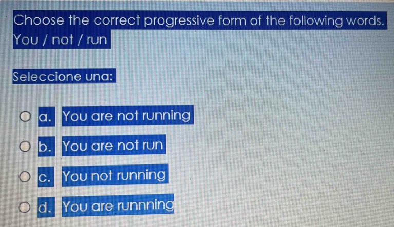 Choose the correct progressive form of the following words.
You / not / run
Seleccione una:
a. You are not running
b. You are not run
c. You not running
d. You are runnning