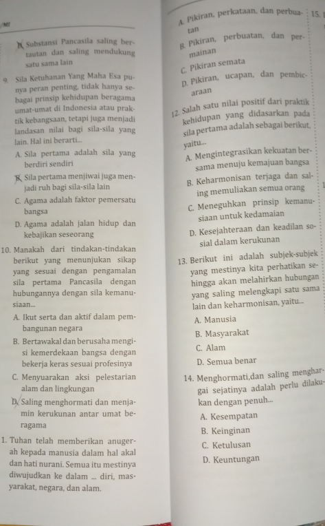 M1 A. Pikiran, perkataan, dan perbua- 15. |
tan
Substansi Pancasila saling ber- B. Pikiran, perbuatan, dan per-
tautan dan saling mendukung mainan
satu sama lain
C. Pikiran semata
9. Sila Ketuhanan Yang Maha Esa pu- D. Pikiran, ucapan, dan pembic-
nya peran penting, tidak hanya se-
araan
bagai prinsip kehidupan beragama
12. Salah satu nilai positif dari praktik
umat-umat di Indonesia atau prak-
tik kebangsaan, tetapi juga menjadi
landasan nilai bagi sila-sila yang kehidupan yang didasarkan pada
sila pertama adalah sebagai berikut.
lain. Hal ini berarti...
yaitu...
A. Sila pertama adalah sila yang A. Mengintegrasikan kekuatan ber-
berdiri sendiri
Sila pertama menjiwai juga men- sama menuju kemajuan bangsa
jadi ruh bagi sila-sila lain B. Keharmonisan terjaga dan sal-
C. Agama adalah faktor pemersatu ing memuliakan semua orang
bangsa
C. Meneguhkan prinsip kemanu-
siaan untuk kedamaian
D. Agama adalah jalan hidup dan
kebajikan seseorang
D. Kesejahteraan dan keadilan so-
sial dalam kerukunan
10. Manakah dari tindakan-tindakan
berikut yang menunjukan sikap
yang sesuai dengan pengamalan 13. Berikut ini adalah subjek-subjek
sila pertama Pancasila dengan yang mestinya kita perhatikan se-
hubungannya dengan sila kemanu- hingga akan melahirkan hubungan
yang saling melengkapi satu sama
siaan...
A. Ikut serta dan aktif dalam pem- lain dan keharmonisan, yaitu...
A. Manusia
bangunan negara
B. Bertawakal dan berusaha mengi- B. Masyarakat
si kemerdekaan bangsa dengan C. Alam
bekerja keras sesuai profesinya D. Semua benar
C. Menyuarakan aksi pelestarian 14. Menghormati,dan saling menghar-
alam dan lingkungan
gai sejatinya adalah perlu dilaku-
D Saling menghormati dan menja- kan dengan penuh...
min kerukunan antar umat be-
ragama A. Kesempatan
B. Keinginan
1. Tuhan telah memberikan anuger- C. Ketulusan
ah kepada manusia dalam hal akal
dan hati nurani. Semua itu mestinya D. Keuntungan
diwujudkan ke dalam ... diri, mas-
yarakat, negara, dan alam.