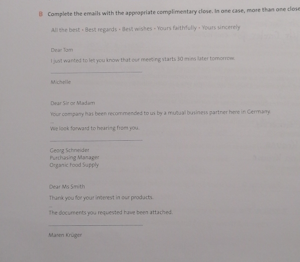 Complete the emails with the appropriate complimentary close. In one case, more than one close 
All the best • Best regards • Best wishes • Yours faithfully • Yours sincerely 
Dear Tom 
I just wanted to let you know that our meeting starts 30 mins later tomorrow. 
_ 
Michelle 
Dear Sir or Madam 
Your company has been recommended to us by a mutual business partner here in Germany. 
We look forward to hearing from you. 
_ 
Georg Schneider 
Purchasing Manager 
Organic Food Supply 
Dear Ms Smith 
Thank you for your interest in our products. 
The documents you requested have been attached. 
_ 
Maren Krüger