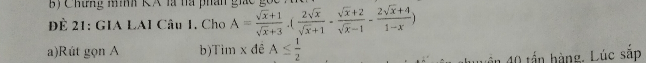 Chưng mình KA là ta phân gi 
Để 21: GIA LAI Câu 1. Cho A= (sqrt(x)+1)/sqrt(x)+3 .( 2sqrt(x)/sqrt(x)+1 - (sqrt(x)+2)/sqrt(x)-1 - (2sqrt(x)+4)/1-x )
a)Rút gọn A b)Tìm x đề A≤  1/2 
ần 40 tấn hàng. Lúc sắp