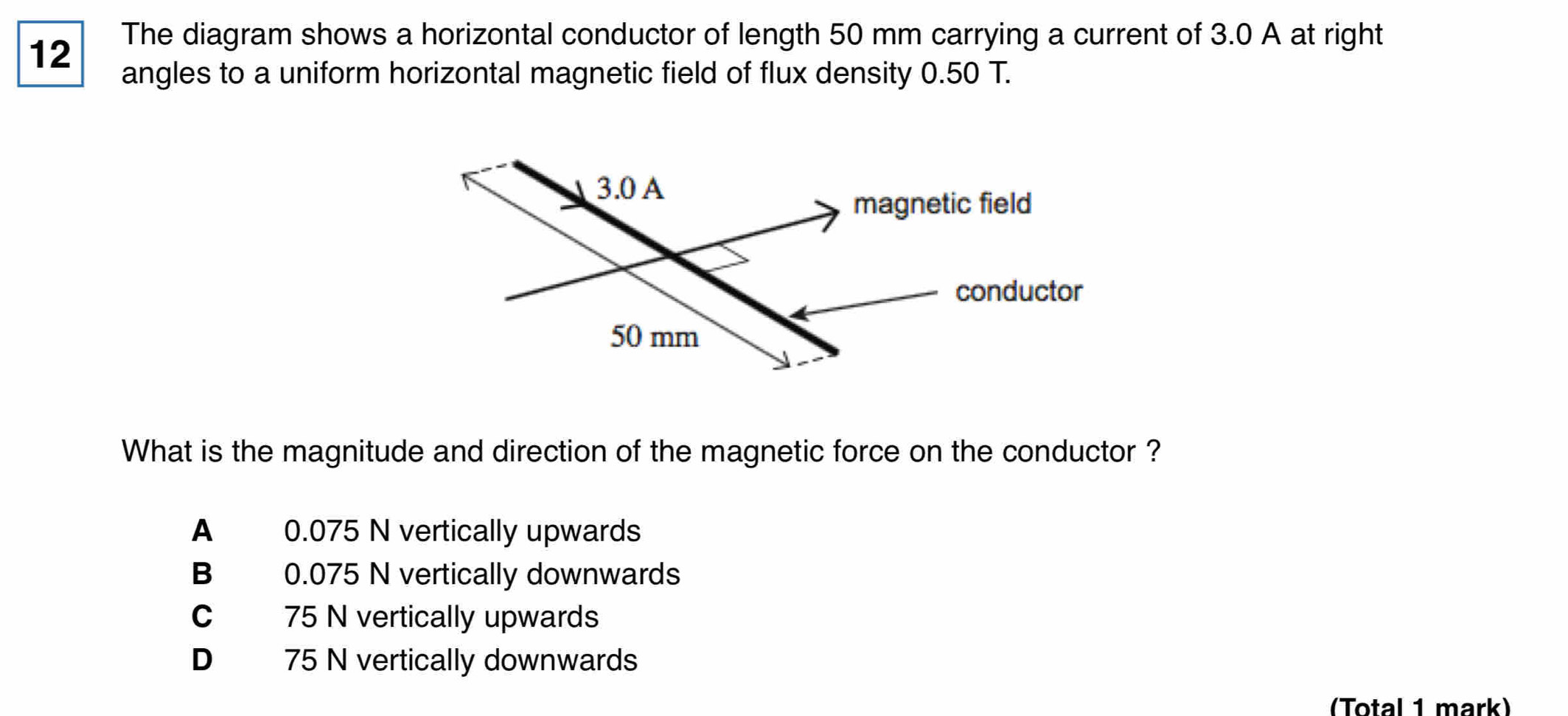 The diagram shows a horizontal conductor of length 50 mm carrying a current of 3.0 A at right
angles to a uniform horizontal magnetic field of flux density 0.50 T.
What is the magnitude and direction of the magnetic force on the conductor ?
A 0.075 N vertically upwards
B 0.075 N vertically downwards
C 75 N vertically upwards
D 75 N vertically downwards
(Total 1 mark)