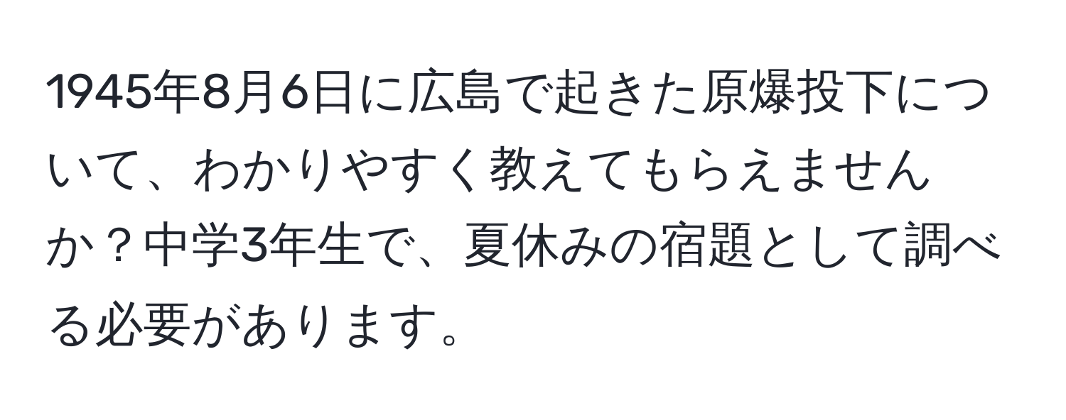 1945年8月6日に広島で起きた原爆投下について、わかりやすく教えてもらえませんか？中学3年生で、夏休みの宿題として調べる必要があります。