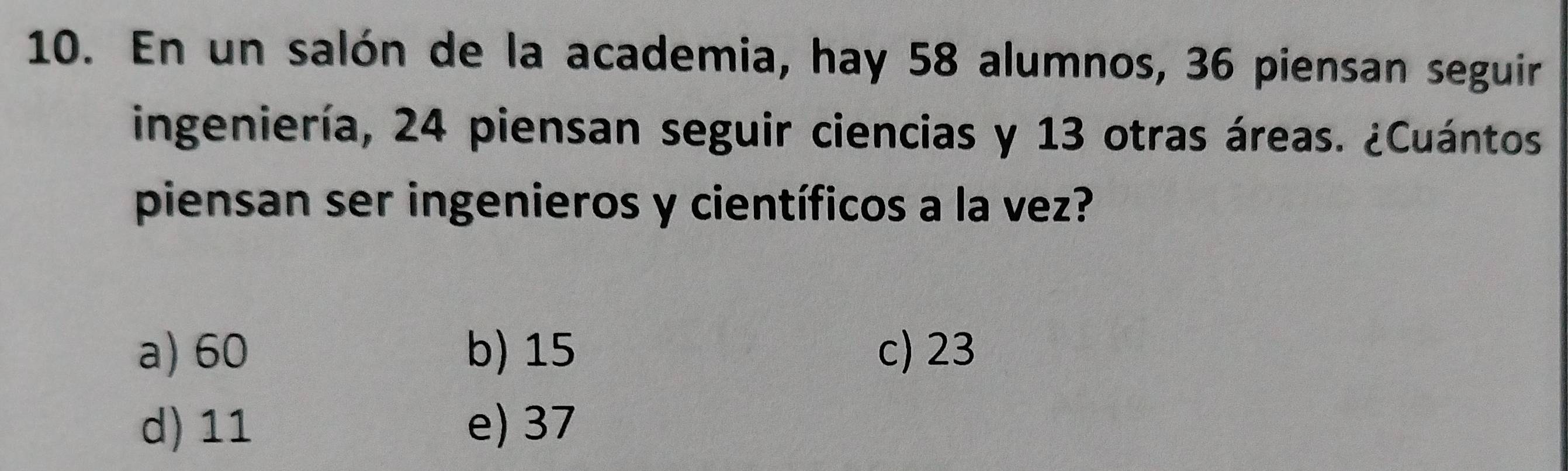 En un salón de la academia, hay 58 alumnos, 36 piensan seguir
ingeniería, 24 piensan seguir ciencias y 13 otras áreas. ¿Cuántos
piensan ser ingenieros y científicos a la vez?
a) 60 b) 15 c) 23
d) 11 e) 37