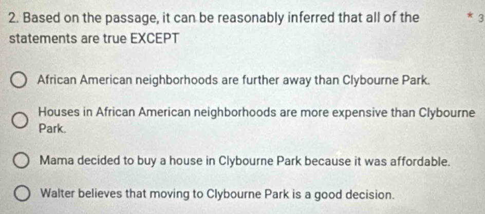 Based on the passage, it can be reasonably inferred that all of the * 3
statements are true EXCEPT
African American neighborhoods are further away than Clybourne Park.
Houses in African American neighborhoods are more expensive than Clybourne
Park.
Mama decided to buy a house in Clybourne Park because it was affordable.
Walter believes that moving to Clybourne Park is a good decision.