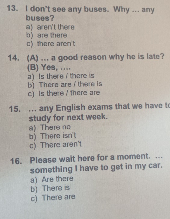 don't see any buses. Why ... any
buses?
a aren't there
b are there
c) there aren't
14. (A) ... a good reason why he is late?
(B) Yes, ....
a) Is there / there is
b) There are / there is
c) Is there / there are
15. ... any English exams that we have to
study for next week.
a) There no
b) There isn't
c) There aren't
16. Please wait here for a moment. …
something I have to get in my car.
a) Are there
b) There is
c) There are