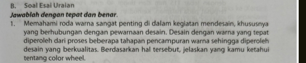 Soal Esai Uraian 
Jawablah dengan tepat dan benar. 
1. Memahami roda warna sangat penting di dalam kegiatan mendesain, khususnya 
yang berhubungan dengan pewarnaan desain. Desain dengan warna yang tepat 
diperoleh dari proses beberapa tahapan pencampuran warna sehingga diperoleh 
desain yang berkualitas. Berdasarkan hal tersebut, jelaskan yang kamu ketahui 
tentang color wheel.