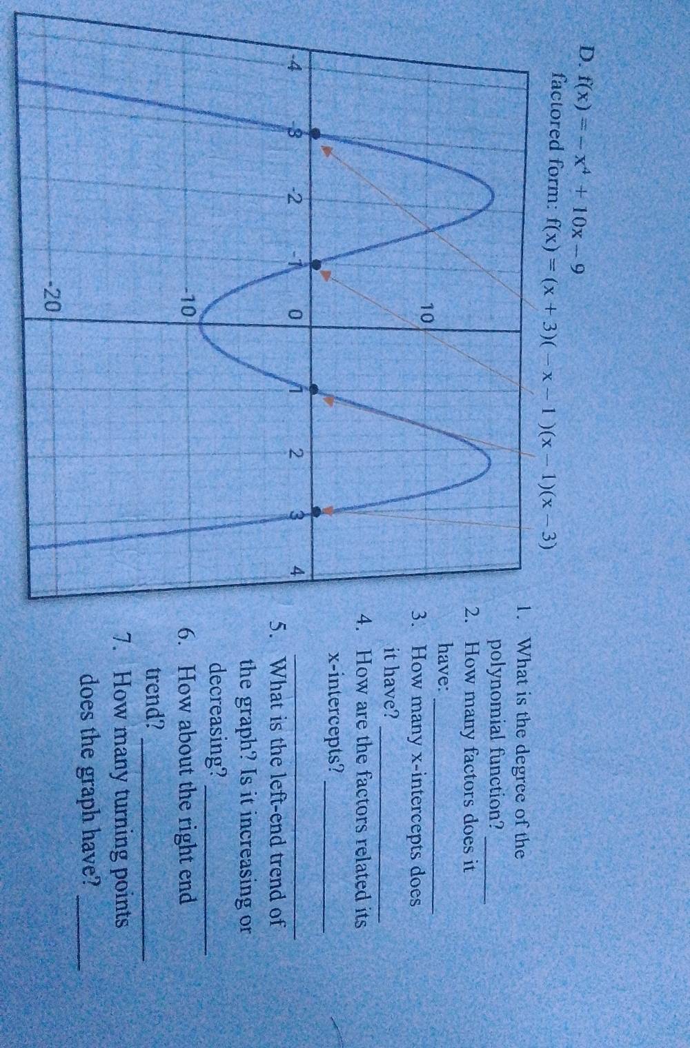 f(x)=-x^4+10x-9
factored form: f(x)=(x+3)(-x-1)(x-1)(x-3)
hat is the degree of the 
olynomial function?_ 
ow many factors does it 
_ 
ave: 
ow many x-intercepts does 
_ 
t have? 
How are the factors related its 
x-intercepts?_ 
What is the left-end trend of 
the graph? Is it increasing or 
decreasing?_ 
How about the right end 
trend?_ 
How many turning points 
does the graph have?_