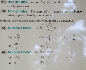 True or False Isin (sin^(-1)x)=x for all real numbers x.
Justify your answer.
58. True or False The graph of y= arctan x has two horizon-
tal asymptotes. Justify your answer.
ou should answer these questions without using a calculator.
59. Multiple Choice cos^(-1)(- sqrt(3)/2 )=
(A) - 7π /6  (B) - π /3  (C) - π /6 
(D)  2π /3  (E)  5π /6 
60. Multiple Choice sin^(-1)(sin π )=
(A) -2π (B) -π (C) 0
(D) π (E) 2π