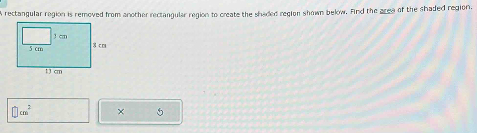 A rectangular region is removed from another rectangular region to create the shaded region shown below. Find the area of the shaded region.
cm^2
×